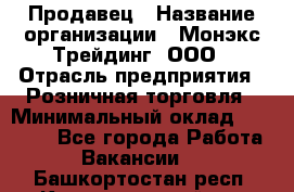 Продавец › Название организации ­ Монэкс Трейдинг, ООО › Отрасль предприятия ­ Розничная торговля › Минимальный оклад ­ 11 000 - Все города Работа » Вакансии   . Башкортостан респ.,Караидельский р-н